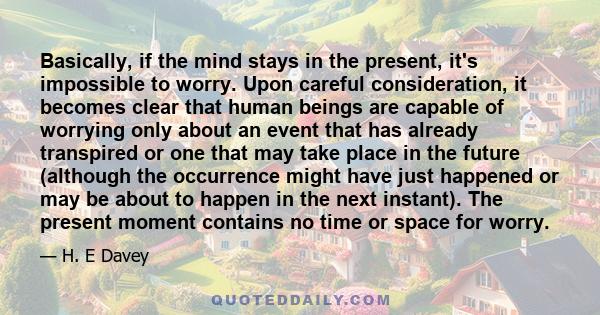 Basically, if the mind stays in the present, it's impossible to worry. Upon careful consideration, it becomes clear that human beings are capable of worrying only about an event that has already transpired or one that