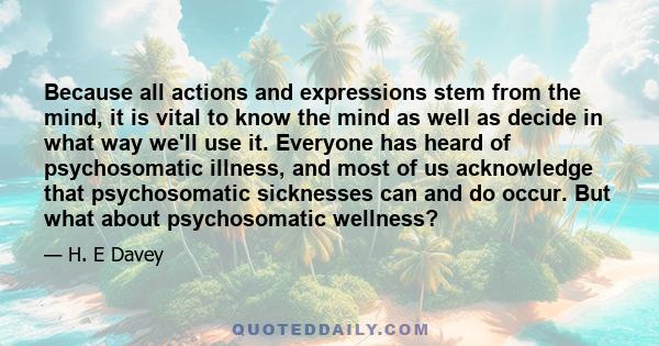 Because all actions and expressions stem from the mind, it is vital to know the mind as well as decide in what way we'll use it. Everyone has heard of psychosomatic illness, and most of us acknowledge that psychosomatic 