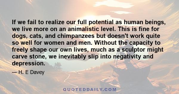 If we fail to realize our full potential as human beings, we live more on an animalistic level. This is fine for dogs, cats, and chimpanzees but doesn't work quite so well for women and men. Without the capacity to