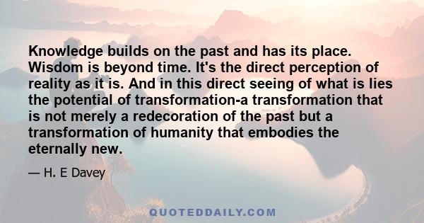 Knowledge builds on the past and has its place. Wisdom is beyond time. It's the direct perception of reality as it is. And in this direct seeing of what is lies the potential of transformation-a transformation that is