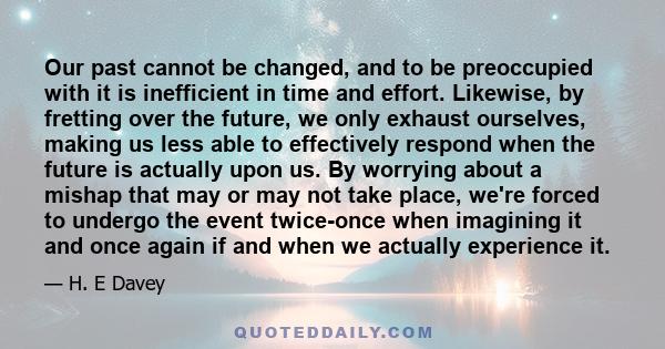 Our past cannot be changed, and to be preoccupied with it is inefficient in time and effort. Likewise, by fretting over the future, we only exhaust ourselves, making us less able to effectively respond when the future