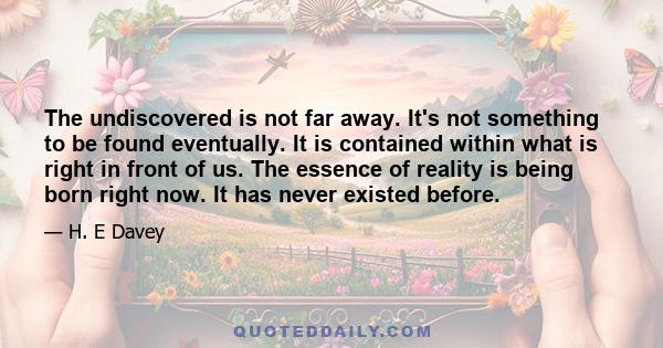 The undiscovered is not far away. It's not something to be found eventually. It is contained within what is right in front of us. The essence of reality is being born right now. It has never existed before.