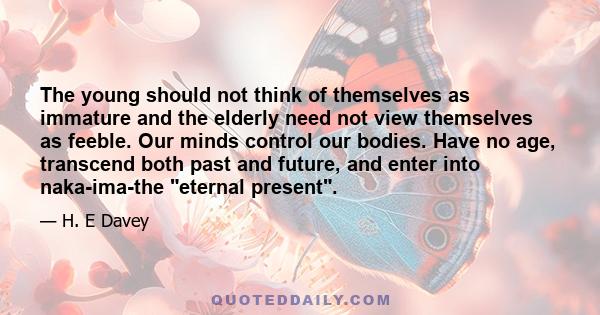 The young should not think of themselves as immature and the elderly need not view themselves as feeble. Our minds control our bodies. Have no age, transcend both past and future, and enter into naka-ima-the eternal