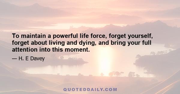 To maintain a powerful life force, forget yourself, forget about living and dying, and bring your full attention into this moment.