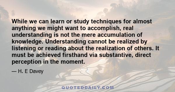 While we can learn or study techniques for almost anything we might want to accomplish, real understanding is not the mere accumulation of knowledge. Understanding cannot be realized by listening or reading about the