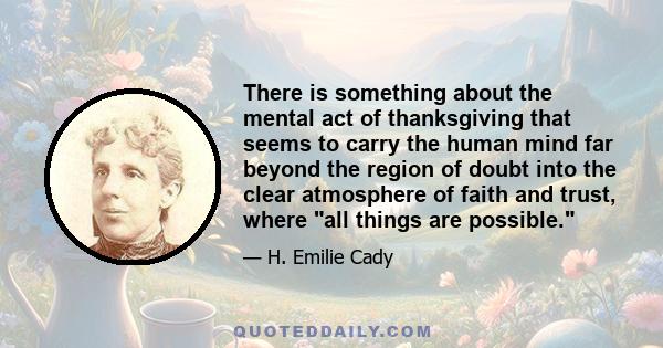 There is something about the mental act of thanksgiving that seems to carry the human mind far beyond the region of doubt into the clear atmosphere of faith and trust, where all things are possible.