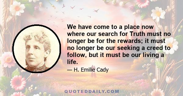 We have come to a place now where our search for Truth must no longer be for the rewards; it must no longer be our seeking a creed to follow, but it must be our living a life.