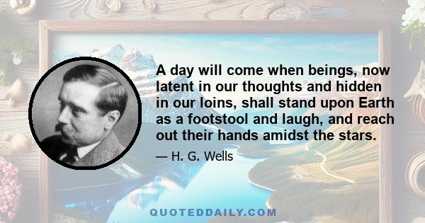 A day will come when beings, now latent in our thoughts and hidden in our loins, shall stand upon Earth as a footstool and laugh, and reach out their hands amidst the stars.