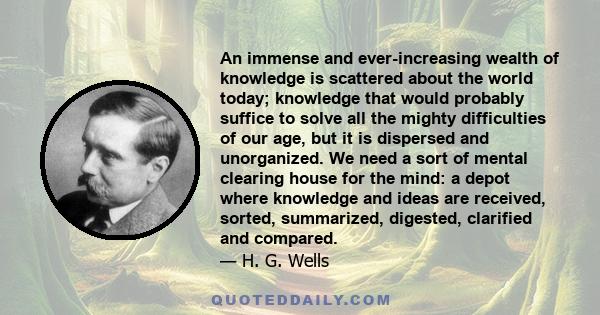 An immense and ever-increasing wealth of knowledge is scattered about the world today; knowledge that would probably suffice to solve all the mighty difficulties of our age, but it is dispersed and unorganized. We need