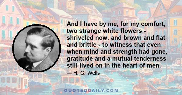 And I have by me, for my comfort, two strange white flowers - shriveled now, and brown and flat and brittle - to witness that even when mind and strength had gone, gratitude and a mutual tenderness still lived on in the 