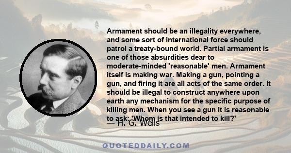 Armament should be an illegality everywhere, and some sort of international force should patrol a treaty-bound world. Partial armament is one of those absurdities dear to moderate-minded 'reasonable' men. Armament