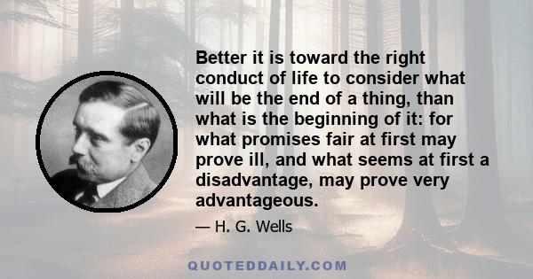 Better it is toward the right conduct of life to consider what will be the end of a thing, than what is the beginning of it: for what promises fair at first may prove ill, and what seems at first a disadvantage, may