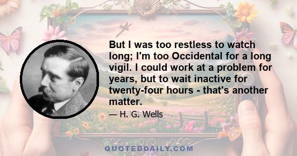 But I was too restless to watch long; I'm too Occidental for a long vigil. I could work at a problem for years, but to wait inactive for twenty-four hours - that's another matter.