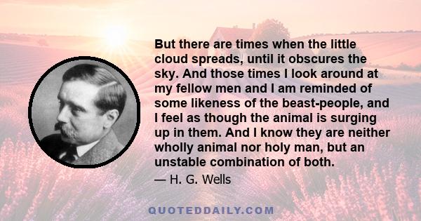 But there are times when the little cloud spreads, until it obscures the sky. And those times I look around at my fellow men and I am reminded of some likeness of the beast-people, and I feel as though the animal is