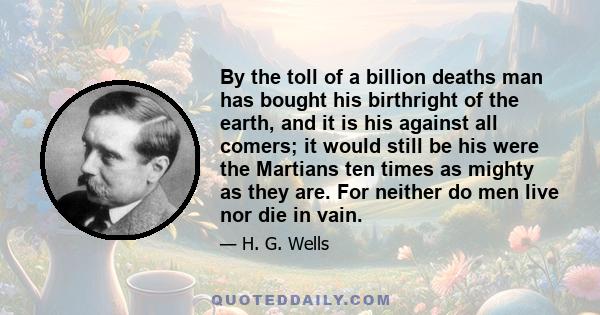 By the toll of a billion deaths man has bought his birthright of the earth, and it is his against all comers; it would still be his were the Martians ten times as mighty as they are. For neither do men live nor die in