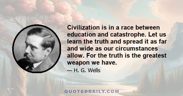 Civilization is in a race between education and catastrophe. Let us learn the truth and spread it as far and wide as our circumstances allow. For the truth is the greatest weapon we have.