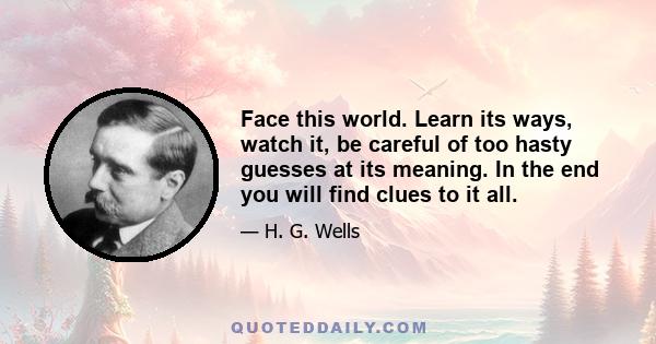 Face this world. Learn its ways, watch it, be careful of too hasty guesses at its meaning. In the end you will find clues to it all.