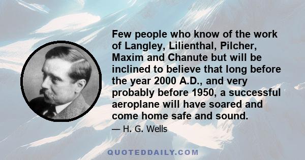 Few people who know of the work of Langley, Lilienthal, Pilcher, Maxim and Chanute but will be inclined to believe that long before the year 2000 A.D., and very probably before 1950, a successful aeroplane will have