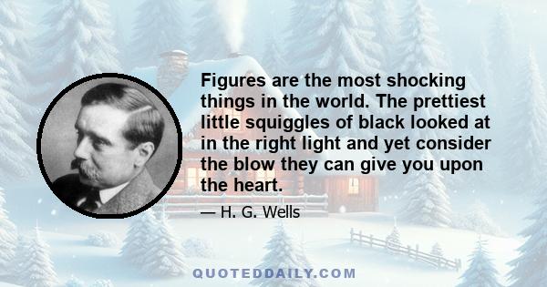 Figures are the most shocking things in the world. The prettiest little squiggles of black looked at in the right light and yet consider the blow they can give you upon the heart.