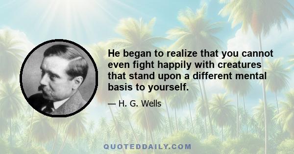 He began to realize that you cannot even fight happily with creatures that stand upon a different mental basis to yourself.