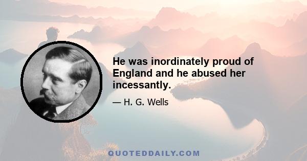 He was inordinately proud of England and he abused her incessantly.