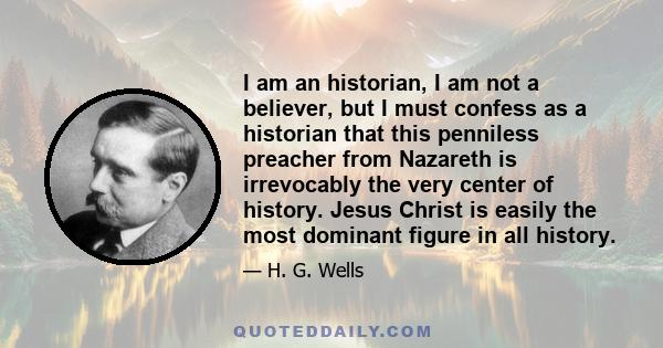 I am an historian, I am not a believer, but I must confess as a historian that this penniless preacher from Nazareth is irrevocably the very center of history. Jesus Christ is easily the most dominant figure in all