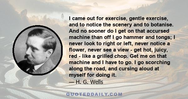 I came out for exercise, gentle exercise, and to notice the scenery and to botanise. And no sooner do I get on that accursed machine than off I go hammer and tongs; I never look to right or left, never notice a flower,