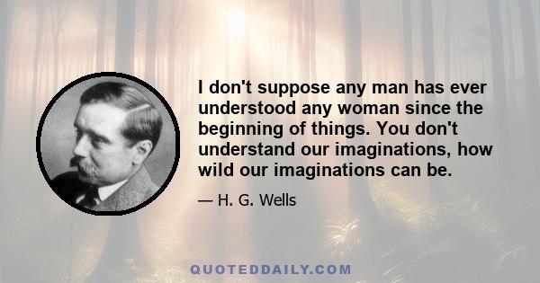 I don't suppose any man has ever understood any woman since the beginning of things. You don't understand our imaginations, how wild our imaginations can be.