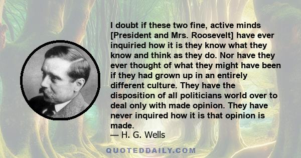 I doubt if these two fine, active minds [President and Mrs. Roosevelt] have ever inquiried how it is they know what they know and think as they do. Nor have they ever thought of what they might have been if they had