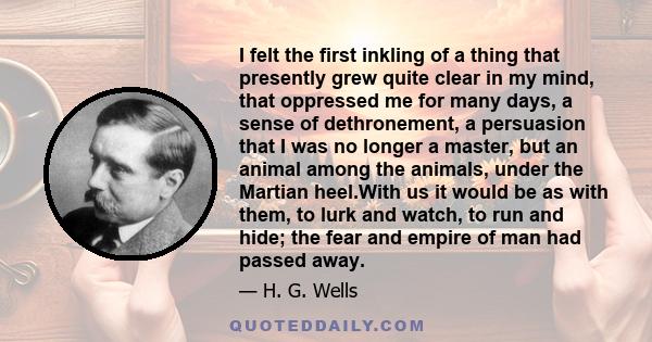 I felt the first inkling of a thing that presently grew quite clear in my mind, that oppressed me for many days, a sense of dethronement, a persuasion that I was no longer a master, but an animal among the animals,