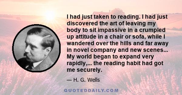 I had just taken to reading. I had just discovered the art of leaving my body to sit impassive in a crumpled up attitude in a chair or sofa, while I wandered over the hills and far away in novel company and new