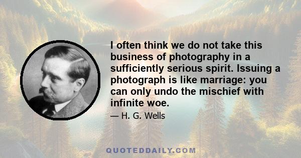 I often think we do not take this business of photography in a sufficiently serious spirit. Issuing a photograph is like marriage: you can only undo the mischief with infinite woe.