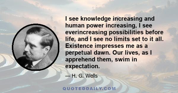 I see knowledge increasing and human power increasing, I see everincreasing possibilities before life, and I see no limits set to it all. Existence impresses me as a perpetual dawn. Our lives, as I apprehend them, swim