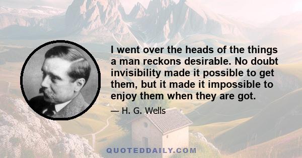 I went over the heads of the things a man reckons desirable. No doubt invisibility made it possible to get them, but it made it impossible to enjoy them when they are got.