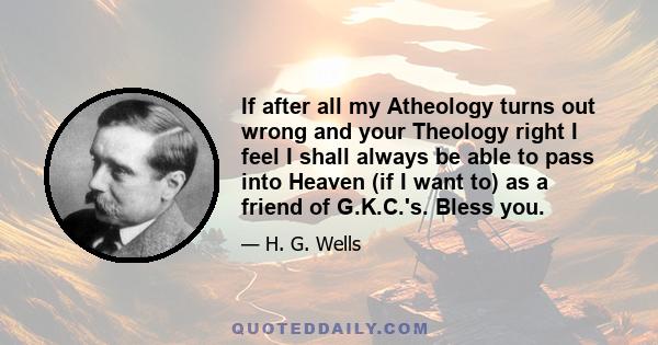 If after all my Atheology turns out wrong and your Theology right I feel I shall always be able to pass into Heaven (if I want to) as a friend of G.K.C.'s. Bless you.