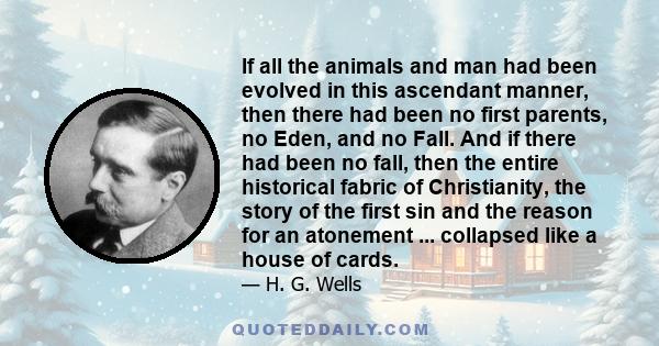 If all the animals and man had been evolved in this ascendant manner, then there had been no first parents, no Eden, and no Fall. And if there had been no fall, then the entire historical fabric of Christianity, the