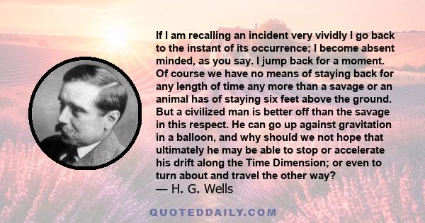 If I am recalling an incident very vividly I go back to the instant of its occurrence; I become absent minded, as you say. I jump back for a moment. Of course we have no means of staying back for any length of time any