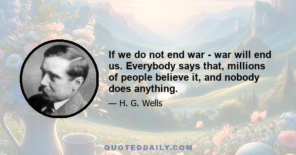 If we do not end war - war will end us. Everybody says that, millions of people believe it, and nobody does anything.