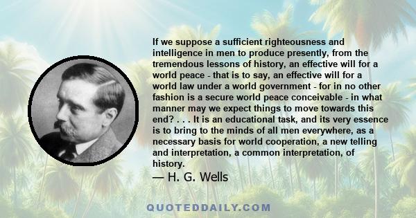 If we suppose a sufficient righteousness and intelligence in men to produce presently, from the tremendous lessons of history, an effective will for a world peace - that is to say, an effective will for a world law