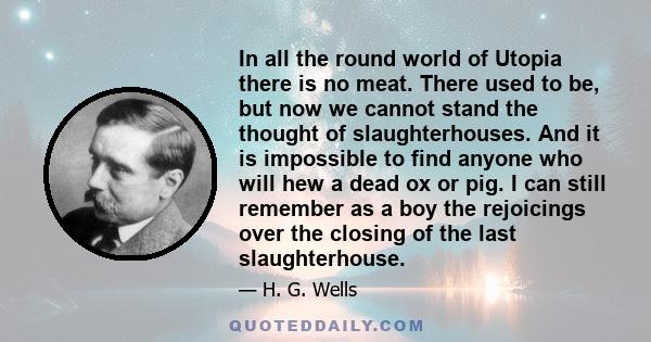 In all the round world of Utopia there is no meat. There used to be, but now we cannot stand the thought of slaughterhouses. And it is impossible to find anyone who will hew a dead ox or pig. I can still remember as a