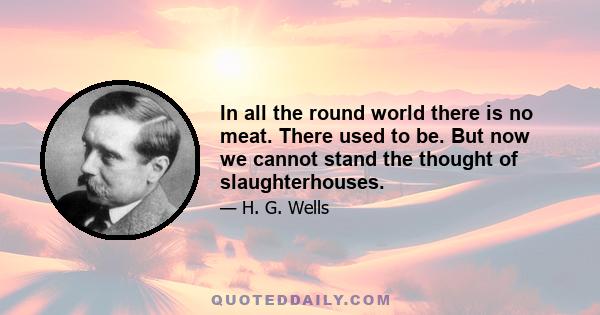 In all the round world there is no meat. There used to be. But now we cannot stand the thought of slaughterhouses.