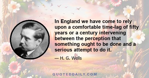 In England we have come to rely upon a comfortable time-lag of fifty years or a century intervening between the perception that something ought to be done and a serious attempt to do it.