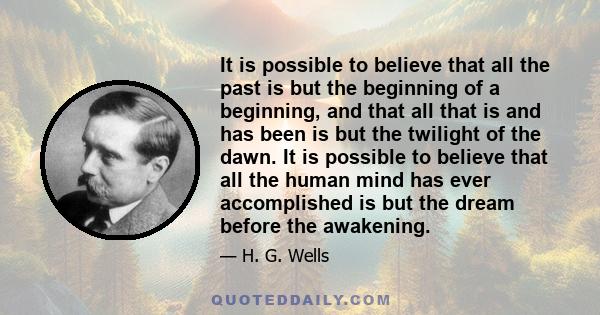 It is possible to believe that all the past is but the beginning of a beginning, and that all that is and has been is but the twilight of the dawn. It is possible to believe that all the human mind has ever accomplished 