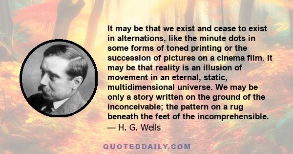 It may be that we exist and cease to exist in alternations, like the minute dots in some forms of toned printing or the succession of pictures on a cinema film. It may be that reality is an illusion of movement in an