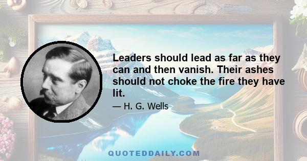 Leaders should lead as far as they can and then vanish. Their ashes should not choke the fire they have lit.