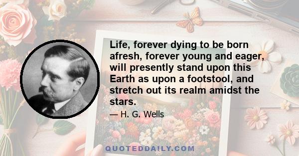 Life, forever dying to be born afresh, forever young and eager, will presently stand upon this Earth as upon a footstool, and stretch out its realm amidst the stars.