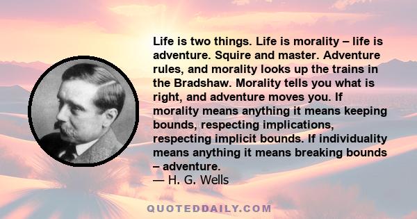 Life is two things. Life is morality – life is adventure. Squire and master. Adventure rules, and morality looks up the trains in the Bradshaw. Morality tells you what is right, and adventure moves you. If morality