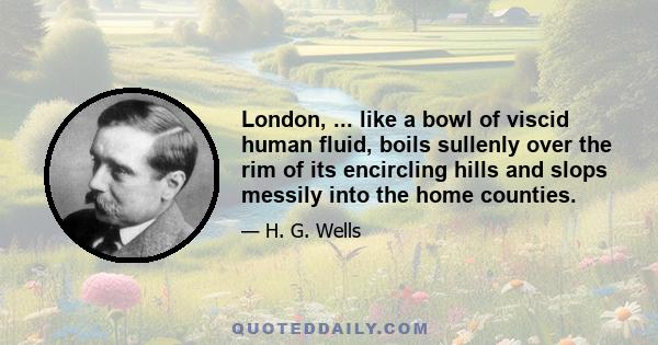 London, ... like a bowl of viscid human fluid, boils sullenly over the rim of its encircling hills and slops messily into the home counties.