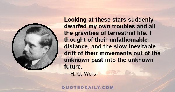 Looking at these stars suddenly dwarfed my own troubles and all the gravities of terrestrial life. I thought of their unfathomable distance, and the slow inevitable drift of their movements out of the unknown past into