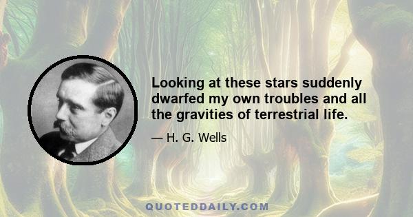 Looking at these stars suddenly dwarfed my own troubles and all the gravities of terrestrial life.